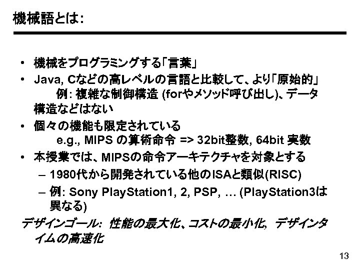 機械語とは: • 機械をプログラミングする「言葉」 • Java, Cなどの高レベルの言語と比較して、より「原始的」 例: 複雑な制御構造 (forやメソッド呼び出し)、データ 構造などはない • 個々の機能も限定されている e. g.