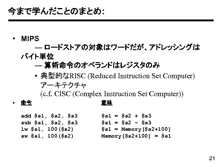 今まで学んだことのまとめ: • MIPS — ロードストアの対象はワードだが、アドレッシングは バイト単位 — 算術命令のオペランドはレジスタのみ • 典型的なRISC (Reduced Instruction Set Computer)