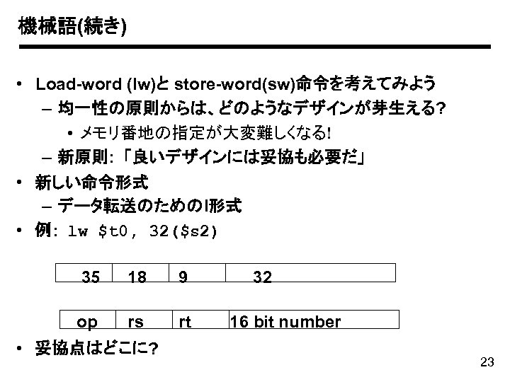 機械語(続き) • Load-word (lw)と store-word(sw)命令を考えてみよう – 均一性の原則からは、どのようなデザインが芽生える? • メモリ番地の指定が大変難しくなる! – 新原則: 「良いデザインには妥協も必要だ」 • 新しい命令形式
