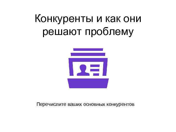 Конкуренты и как они решают проблему Перечислите ваших основных конкурентов 