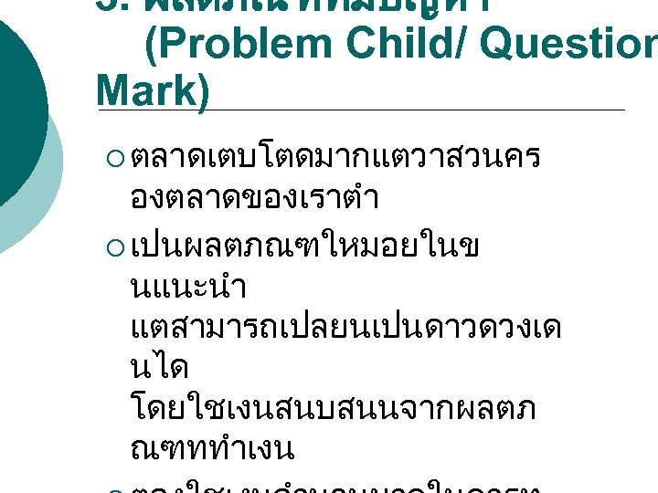 3. ผลตภณฑทมปญหา (Problem Child/ Question Mark) ¡ ตลาดเตบโตดมากแตวาสวนคร องตลาดของเราตำ ¡ เปนผลตภณฑใหมอยในข นแนะนำ แตสามารถเปลยนเปนดาวดวงเด นได