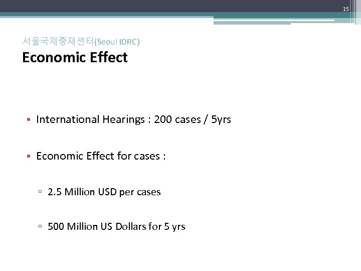 15 서울국제중재센터(Seoul IDRC) Economic Effect • International Hearings : 200 cases / 5 yrs