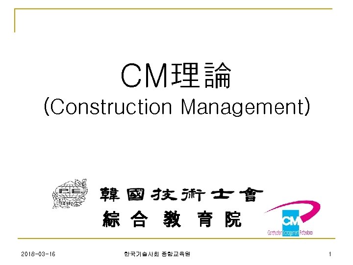 CM理論 (Construction Management) 綜 合 敎 育 院 2018 -03 -16 한국기술사회 종합교육원 1