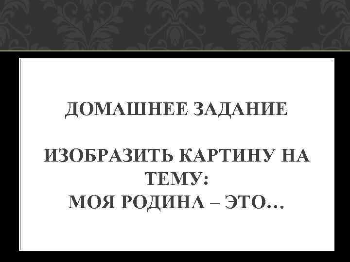 ДОМАШНЕЕ ЗАДАНИЕ ИЗОБРАЗИТЬ КАРТИНУ НА ТЕМУ: МОЯ РОДИНА – ЭТО… 