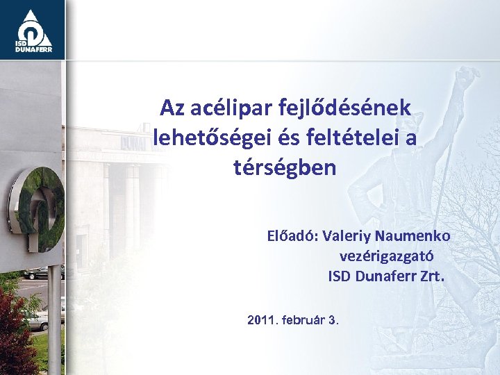 Az acélipar fejlődésének lehetőségei és feltételei a térségben Előadó: Valeriy Naumenko vezérigazgató ISD Dunaferr
