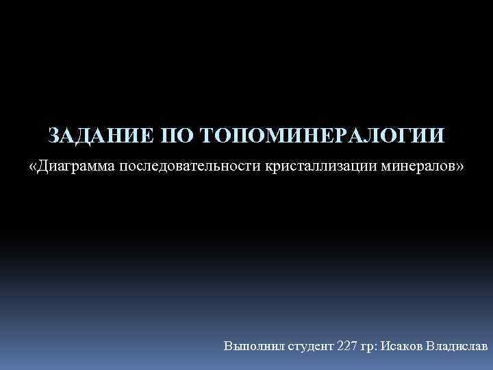 ЗАДАНИЕ ПО ТОПОМИНЕРАЛОГИИ «Диаграмма последовательности кристаллизации минералов» Выполнил студент 227 гр: Исаков Владислав 