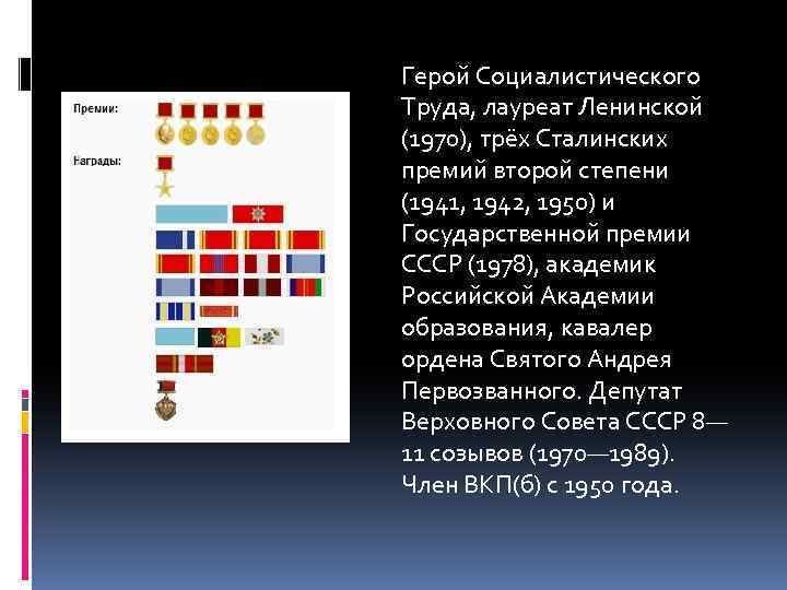 Герой Социалистического Труда, лауреат Ленинской (1970), трёх Сталинских премий второй степени (1941, 1942, 1950)