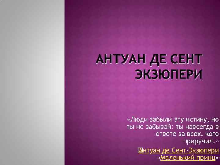 АНТУАН ДЕ СЕНТ ЭКЗЮПЕРИ «Люди забыли эту истину, но ты не забывай: ты навсегда