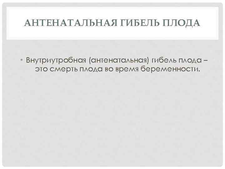 АНТЕНАТАЛЬНАЯ ГИБЕЛЬ ПЛОДА • Внутриутробная (антенатальная) гибель плода – это смерть плода во время