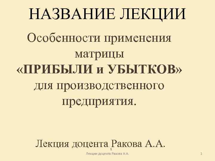 НАЗВАНИЕ ЛЕКЦИИ Особенности применения матрицы «ПРИБЫЛИ и УБЫТКОВ» для производственного предприятия. Лекция доцента Ракова
