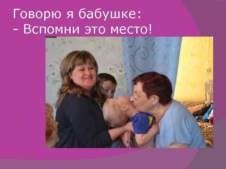 Говорю я бабушке: - Вспомни это место! 