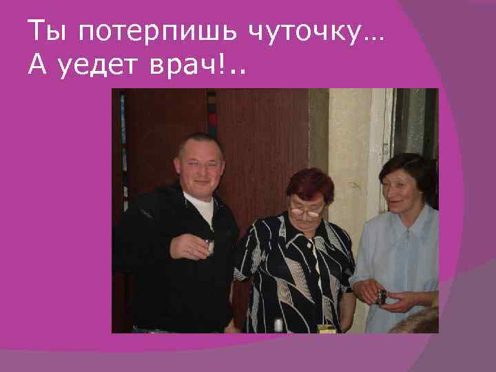 Ты потерпишь чуточку… А уедет врач!. . 