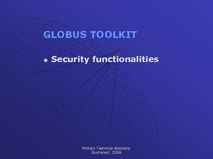 GLOBUS TOOLKIT u Security functionalities Military Technical Academy Bucharest, 2006 