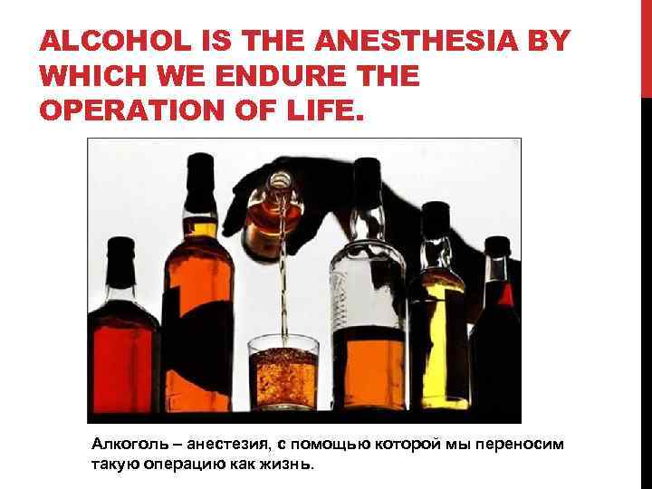 ALCOHOL IS THE ANESTHESIA BY WHICH WE ENDURE THE OPERATION OF LIFE. Алкоголь –