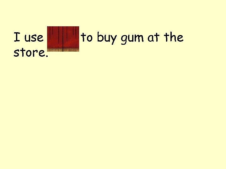 I use coins to buy gum at the store. 