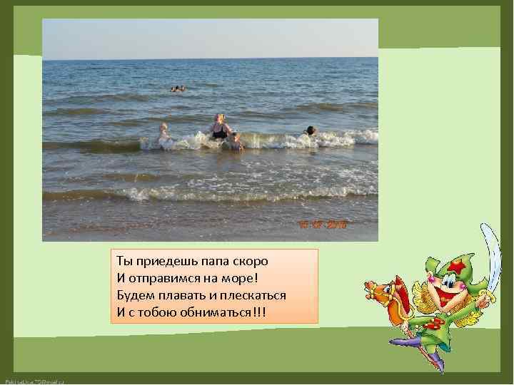 Ты приедешь папа скоро И отправимся на море! Будем плавать и плескаться И с
