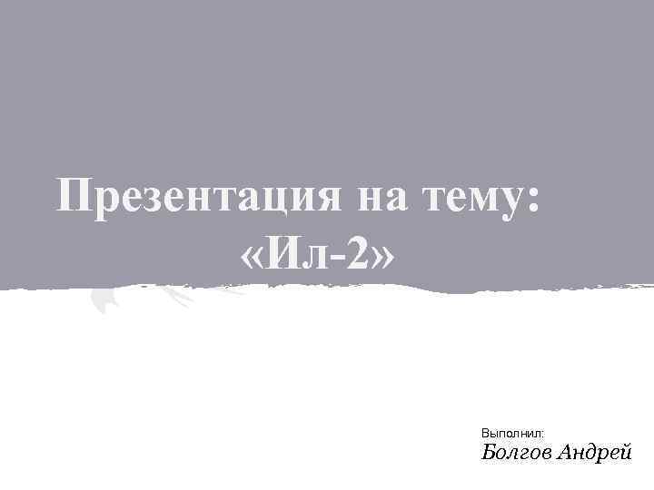 Презентация на тему: «Ил-2» Выполнил: Болгов Андрей 