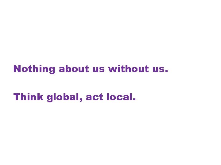 Nothing about us without us. Think global, act local. 