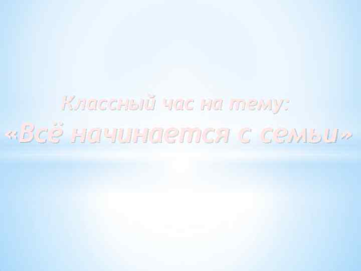 Классный час на тему: «Всё начинается с семьи» 