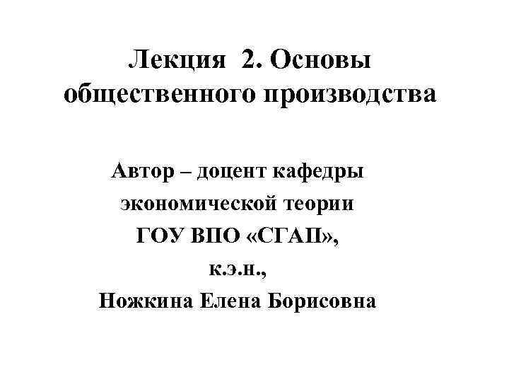 Лекция 2. Основы общественного производства Автор – доцент кафедры экономической теории ГОУ ВПО «СГАП»