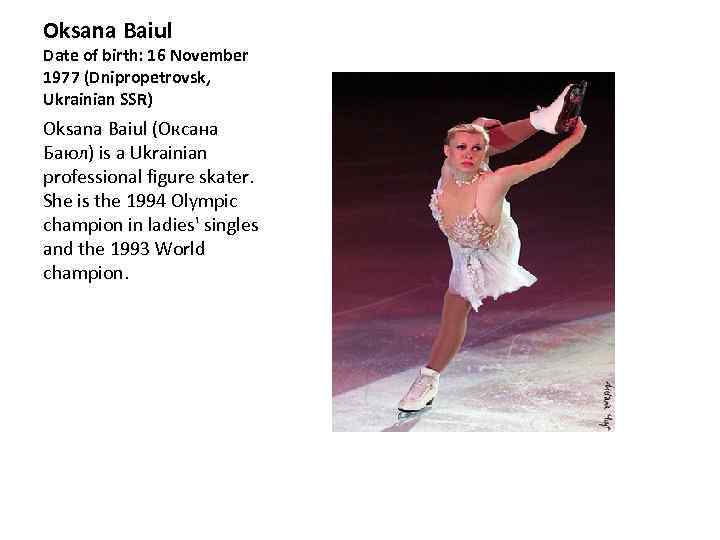 Oksana Baiul Date of birth: 16 November 1977 (Dnipropetrovsk, Ukrainian SSR) Oksana Baiul (Оксана