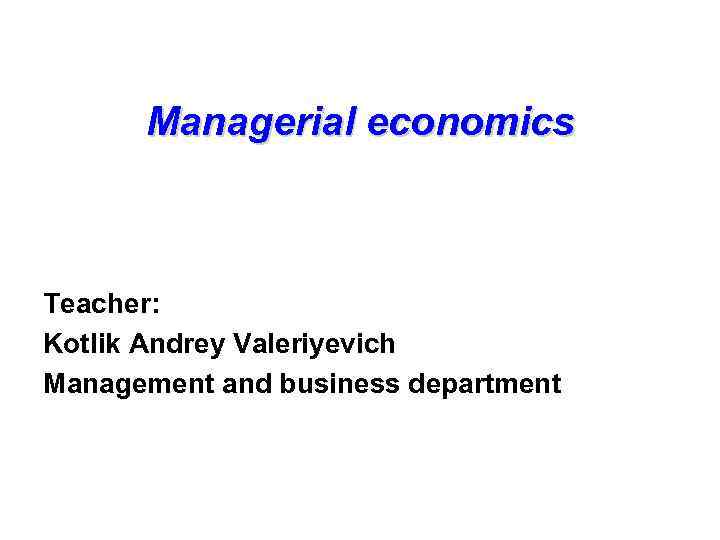 Managerial economics Teacher: Kotlik Andrey Valeriyevich Management and business department 