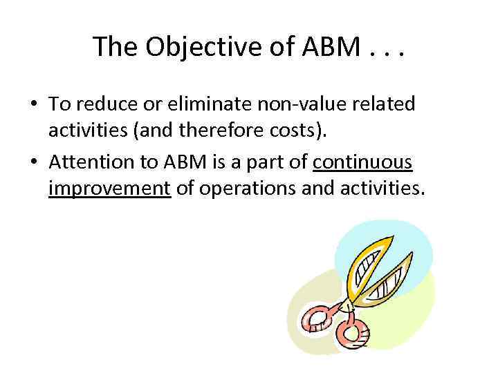 The Objective of ABM. . . • To reduce or eliminate non-value related activities