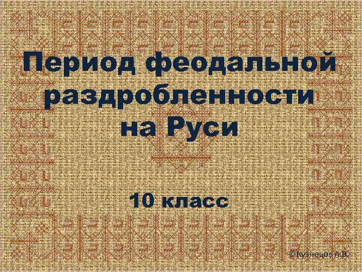 Период феодальной раздробленности на Руси 10 класс ©Кузнецов А. В. 