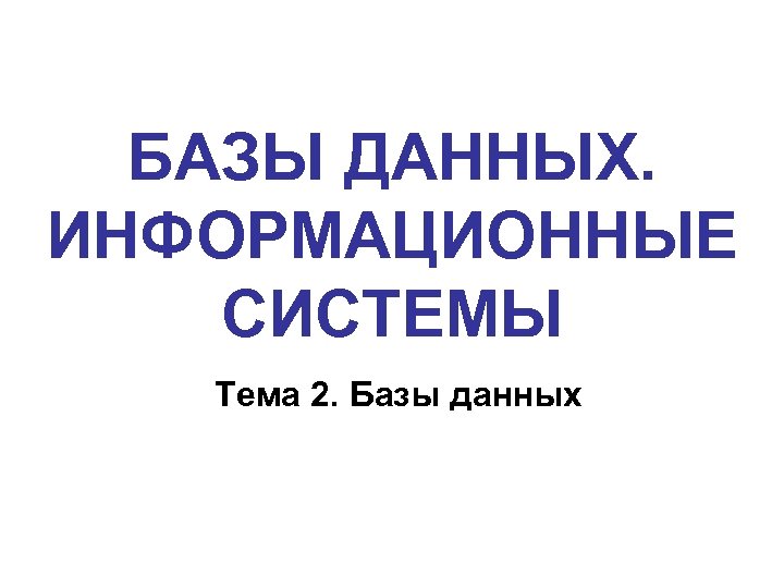 БАЗЫ ДАННЫХ. ИНФОРМАЦИОННЫЕ СИСТЕМЫ Тема 2. Базы данных 