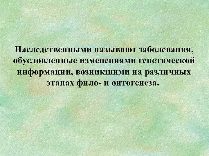  Наследственными называют заболевания, обусловленные изменениями генетической информации, возникшими на различных этапах фило и