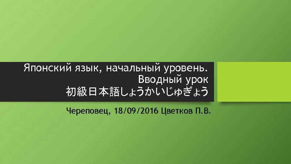 Японский язык, начальный уровень. Вводный урок 初級日本語しょうかいじゅぎょう Череповец, 18/09/2016 Цветков П. В. 