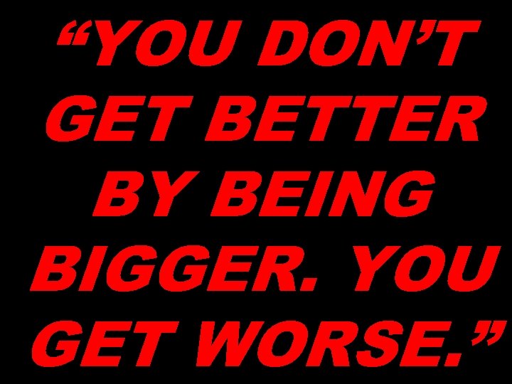 “YOU DON’T GET BETTER BY BEING BIGGER. YOU GET WORSE. ” 