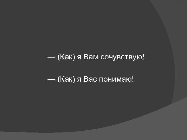 — (Как) я Вам сочувствую! — (Как) я Вас понимаю! 