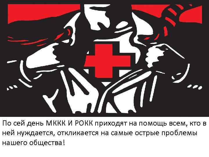 По сей день МККК И РОКК приходят на помощь всем, кто в ней нуждается,