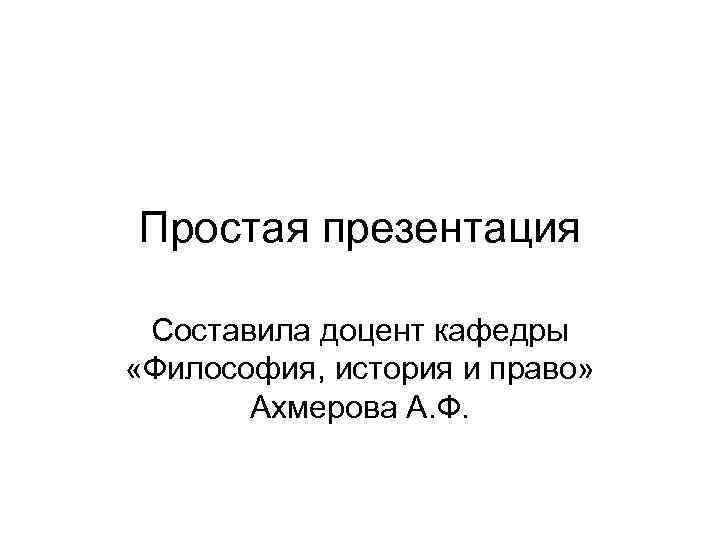 Простая презентация Составила доцент кафедры «Философия, история и право» Ахмерова А. Ф. 