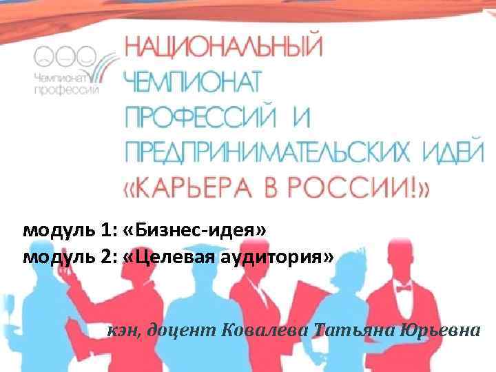 модуль 1: «Бизнес-идея» модуль 2: «Целевая аудитория» кэн, доцент Ковалева Татьяна Юрьевна 