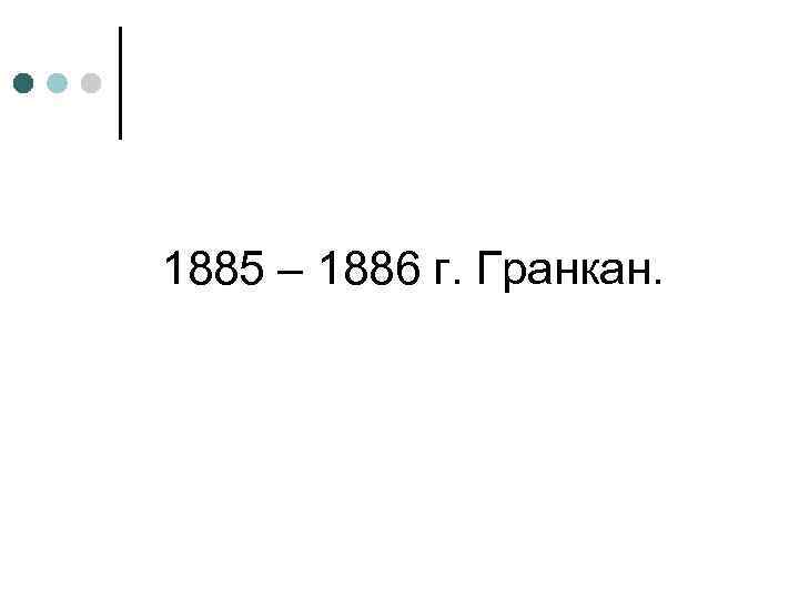 1885 – 1886 г. Гранкан. 