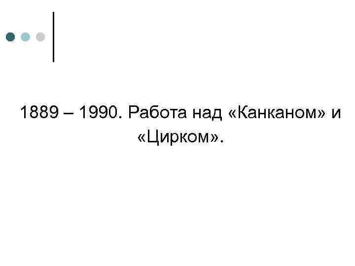 1889 – 1990. Работа над «Канканом» и «Цирком» . 
