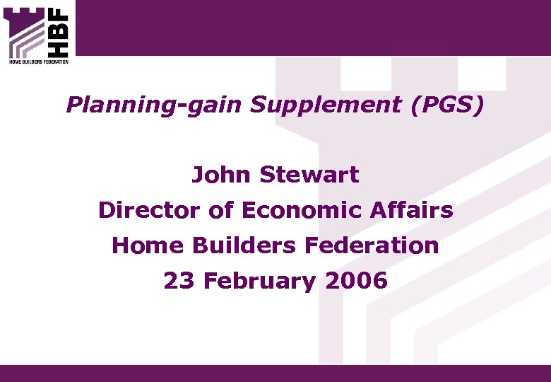 Planning-gain Supplement (PGS) John Stewart Director of Economic Affairs Home Builders Federation 23 February