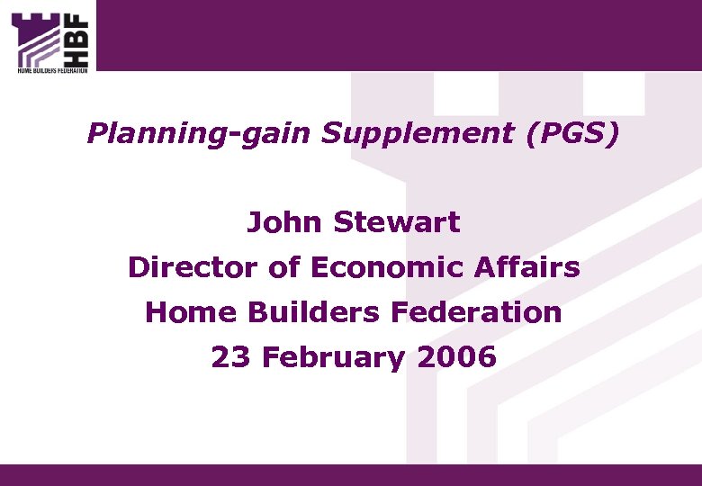 Planning-gain Supplement (PGS) John Stewart Director of Economic Affairs Home Builders Federation 23 February