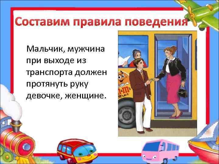 Составим правила поведения Мальчик, мужчина при выходе из транспорта должен протянуть руку девочке, женщине.