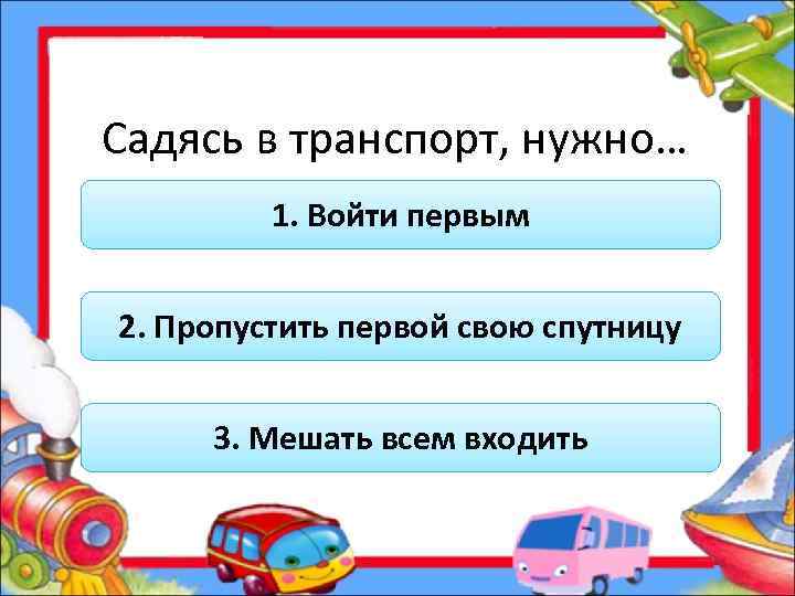 Садясь в транспорт, нужно… 1. Войти первым 2. Пропустить первой свою спутницу 3. Мешать