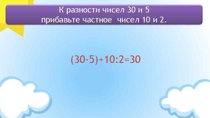 К разности чисел 30 и 5 прибавьте частное чисел 10 и 2. (30 -5)+10: