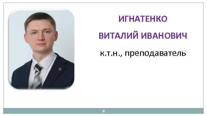 ИГНАТЕНКО ВИТАЛИЙ ИВАНОВИЧ к. т. н. , преподаватель 2 