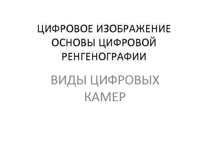 ЦИФРОВОЕ ИЗОБРАЖЕНИЕ ОСНОВЫ ЦИФРОВОЙ РЕНГЕНОГРАФИИ ВИДЫ ЦИФРОВЫХ КАМЕР 