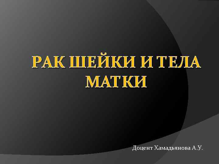 РАК ШЕЙКИ И ТЕЛА МАТКИ Доцент Хамадьянова А. У. 