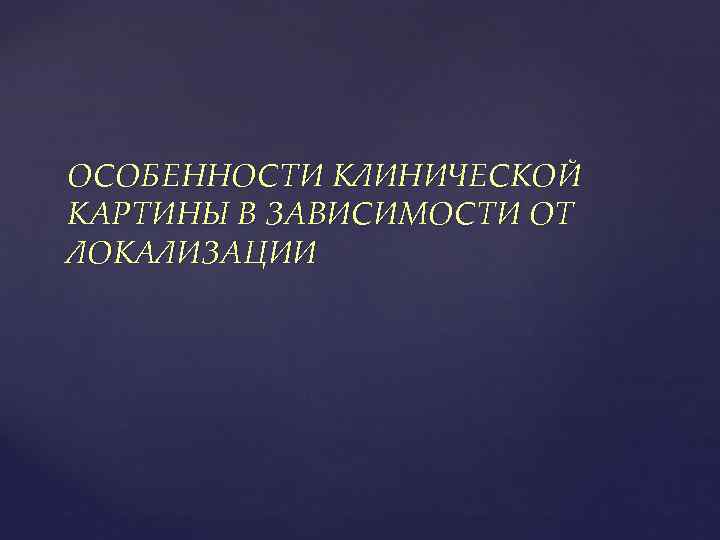 ОСОБЕННОСТИ КЛИНИЧЕСКОЙ КАРТИНЫ В ЗАВИСИМОСТИ ОТ ЛОКАЛИЗАЦИИ 