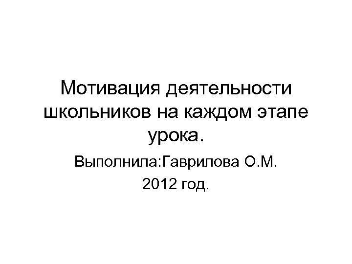 Мотивация деятельности школьников на каждом этапе урока. Выполнила: Гаврилова О. М. 2012 год. 