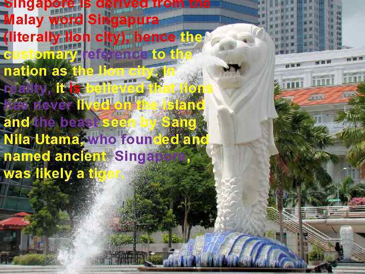 Singapore is derived from the Malay word Singapura (literally lion city), hence the customary