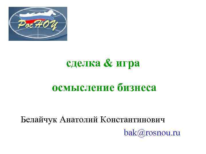 сделка & игра осмысление бизнеса Белайчук Анатолий Константинович bak@rosnou. ru 